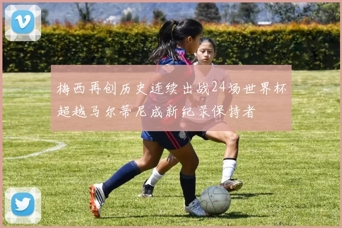 梅西再创历史连续出战24场世界杯超越马尔蒂尼成新纪录保持者