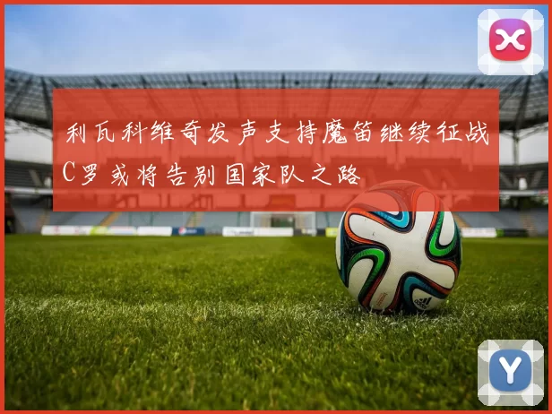利瓦科维奇发声支持魔笛继续征战C罗或将告别国家队之路