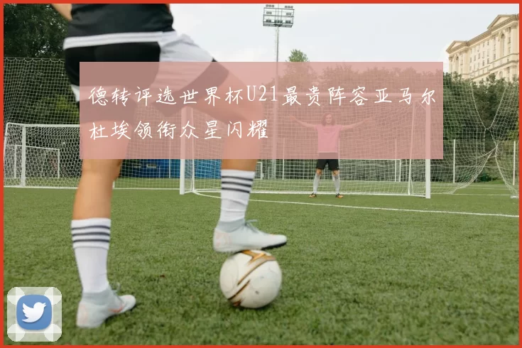 德转评选世界杯U21最贵阵容亚马尔杜埃领衔众星闪耀