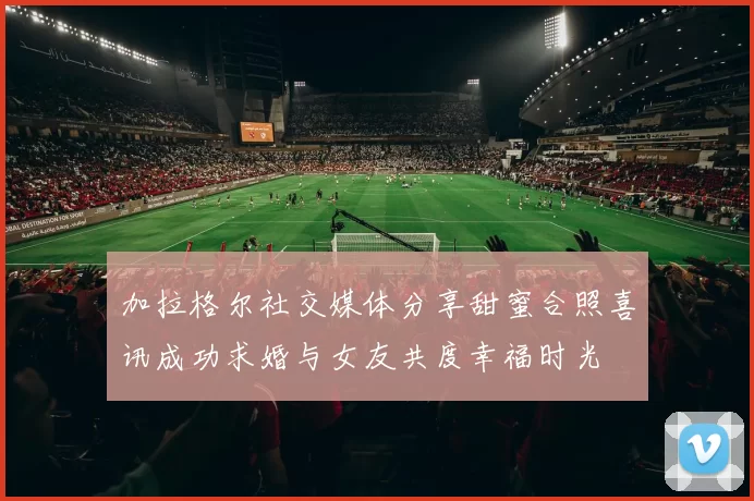 加拉格尔社交媒体分享甜蜜合照喜讯成功求婚与女友共度幸福时光