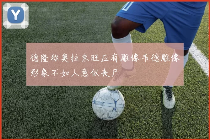 德隆称奥拉朱旺应有雕像韦德雕像形象不如人意似丧尸