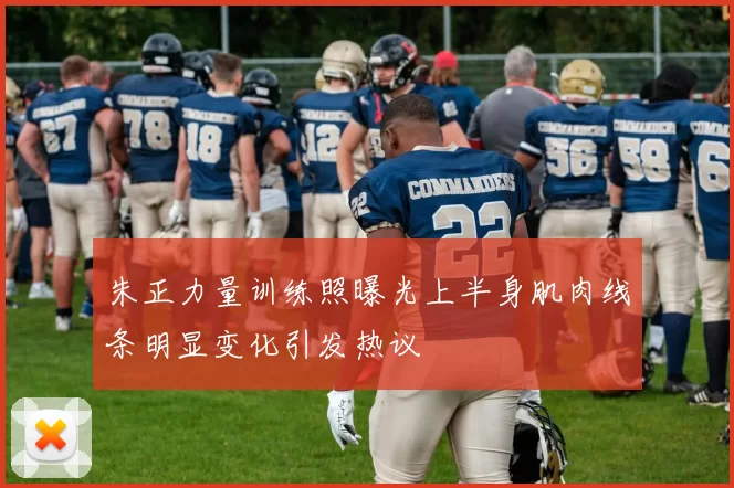 朱正力量训练照曝光上半身肌肉线条明显变化引发热议