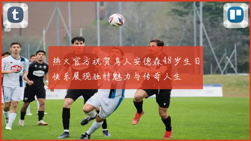 热火官方祝贺鸟人安德森48岁生日快乐展现独特魅力与传奇人生