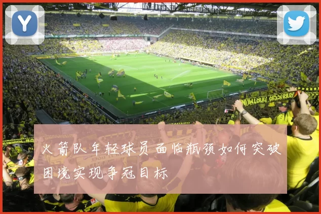 火箭队年轻球员面临瓶颈如何突破困境实现争冠目标