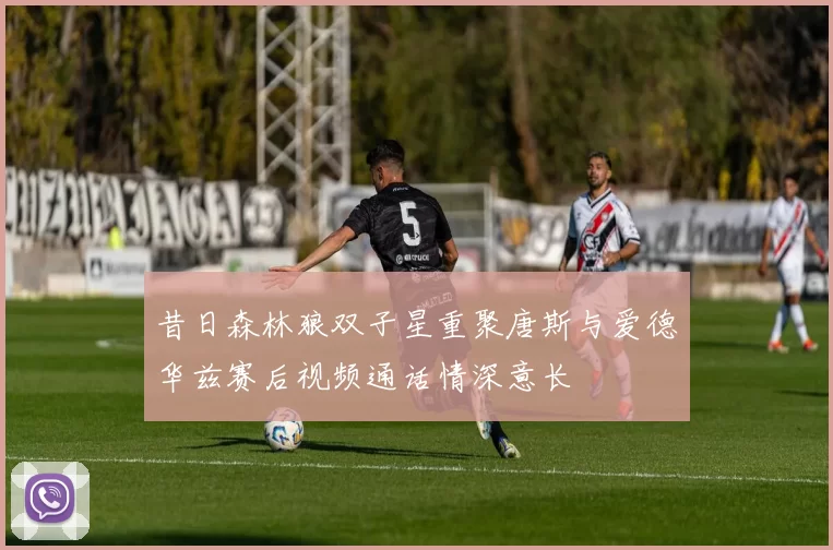 昔日森林狼双子星重聚唐斯与爱德华兹赛后视频通话情深意长