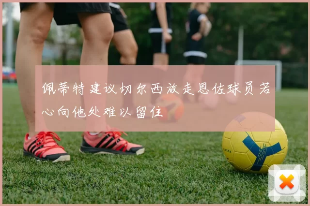 佩蒂特建议切尔西放走恩佐球员若心向他处难以留住