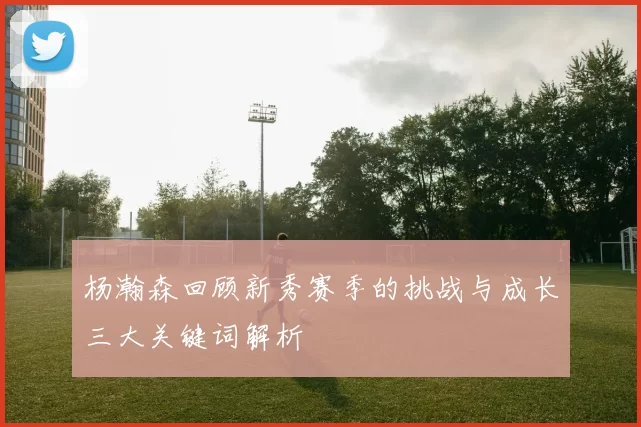 杨瀚森回顾新秀赛季的挑战与成长三大关键词解析