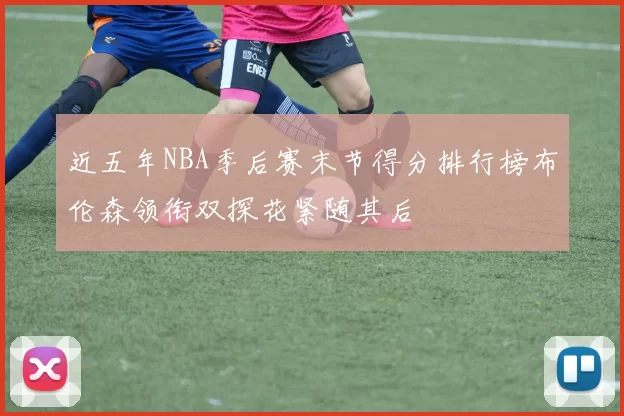 近五年NBA季后赛末节得分排行榜布伦森领衔双探花紧随其后